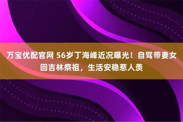万宝优配官网 56岁丁海峰近况曝光！自驾带妻女回吉林祭祖，生活安稳惹人羡
